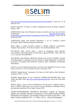III SEMINÁRIO DE ESCRITAS E LEITURAS EM EDUCAÇÃO MATEMÁTICA (III SELEM) 
http://www.reveduc.ufscar.br/index.php/reveduc/article/viewFile/849/293. Acesso dia 19 de 
junho de 2014. 
KAMII. Constance. A criança e o número: implicações da teoria de Piaget. Campinas: 
Papirus, 1990. 
LORENZATO, Sergio. Que Matemática ensinar no primeiro dos nove anos do Ensino 
Fundamental? http://alb.com.br/arquivo-morto/ 
edicoes_anteriores/anais17/txtcompletos/sem07/COLE_2698.pdf. Acesso dia 09 
de julho de 2014. 
LORENZATO, Sergio. Para aprender Matemática. 2. ed. rev. Campinas: Autores 
Associados, 2008. Coleção Formação de Professores. 
Morin, Edgar. A cabeça bem-feita: repensar a reforma, reformar o pensamento. 
Tradução Eloá Jacobina. 19ª ed. Rio de Janeiro - RJ: ed. Bertrand Brasil, 2011. 
NACARATO, Adair. Escrita, leitura e ensino da matemática Adair Nacarato, 
Universidade de São Francisco/SP, em entrevista ao grupo CONTAR. Natal | RN| Ano 
I, n. 01, out./jan. 2012| EDUFRN. 
NACARATO, Adair Mendes; MENGALI, Brenda Leme da Silva; PASSOS. Cármem 
Lúcia Brancaglion. A matemática nos anos iniciais do ensino fundamental : tecendo fios 
do ensinar e do aprender. Belo Horizonte: Autêntica, 2009. (Tendências em Educação 
Matemática). 
PIAGET, Jean. Seis estudos de psicologia. Trad. Maria Alice Magalhães D’Amorim e Paulo 
Sergio Lima Silva. 21. ed., Rio de Janeiro: Forense Universitária, 1995. 
SOARES, Magda Becker. Letramento: Um Tema em Três Gêneros. Belo Horizonte: 
Autêntica, 1998, v.1. p.190. 
SOARES, Magda Becker. O que é letramento. DIÁRIO DO GRANDE ABC, Santo 
André, São Paulo, 2003. http://www.verzeri.org.br/artigos/003.pdf. Acesso dia 19 de junho 
de 2014. 
SMOLE, Kátia C. Stocco. Textos em Matemática: Por que não? In: SMOLE, Kátia C. 
Stocco e DINIZ, Maria Ignez. Ler, escrever e resolver problemas: habilidades básicas 
para aprender matemática. Porto Alegre: Artmed, 2001. 
UNESP-UNIVERSIDADE ESTADUAL PAULISTA. Caderno de formação: 
didática dos conteúdos formação de professores /Universidade Estadual Paulista. 
Pró-Reitoria de Graduação; Universidade Virtual do Estado de São Paulo. – São 
Paulo: Cultura Acadêmica, 2011. v. 1; 200 p.; 28 cm. – (Curso de Pedagogia). 
Anais do III Seminário de Escrita e Leitura em Educação Matemática. Lavras. p. 1-X, 2014. 
 