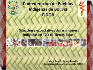 Confederación de Pueblos
Indígenas de Bolivia
CIDOB
Situación y expectativas de las mujeres
indígenas en TCO de Tierras Bajas
María Rosario Saravia Paredes
Secretaria de Comunicación de la CIDOB
 