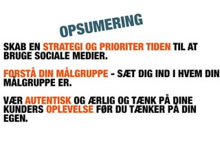 SKAB EN STRATEGI OG PRIORITER TIDEN TIL AT
BRUGE SOCIALE MEDIER.
FORSTÅ DIN MÅLGRUPPE - SÆT DIG IND I HVEM DIN
MÅLGRUPPE ER.
VÆR AUTENTISK OG ÆRLIG OG TÆNK PÅ DINE
KUNDERS OPLEVELSE FØR DU TÆNKER PÅ DIN
EGEN.
OPSUMERING
 