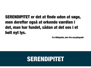 SERENDIPITET
SERENDIPITET er det at ﬁnde uden at søge,
men derefter også at erkende værdien i
det, man har fundet, sådan at det ses i et
helt nyt lys.
Fra Wikipedia, den frie encyklopædi
 