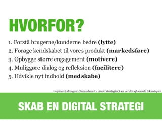 HVORFOR?
1. Forstå brugerne/kunderne bedre (lytte)
2. Forøge kendskabet til vores produkt (markedsføre)
3. Opbygge større engagement (motivere)
4. Muliggøre dialog og refleksion (facilitere)
5. Udvikle nyt indhold (medskabe)
Inspireret af bogen: Groundswell - vinderstrategier i en verden af sociale teknologier
SKAB EN DIGITAL STRATEGI
 