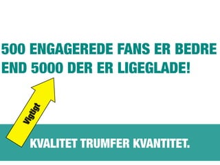 KVALITET TRUMFER KVANTITET.
500 ENGAGEREDE FANS ER BEDRE
END 5000 DER ER LIGEGLADE!
Vigtigt
 