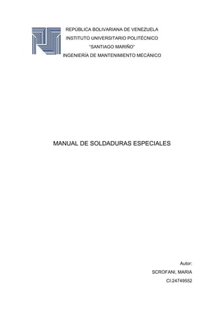 REPÚBLICA BOLIVARIANA DE VENEZUELA
INSTITUTO UNIVERSITARIO POLITÉCNICO
“SANTIAGO MARIÑO”
INGENIERÍA DE MANTENIMIENTO MECÁNICO
MANUAL DE SOLDADURAS ESPECIALES
Autor:
SCROFANI, MARIA
CI:24749552
 
