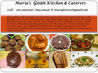 Maria’s Goan Kitchen & Caterers
Call – 080-25631696 / 8892283138 E: mariaferns07@gmail.com

Goa combines old Portuguese architecture, and a distinct Portuguese flavour to the
lifestyle, with a history that abounds with Indian mythology. Christmas, New Year,
the Mardi Gras-like carnival, the Holi (Shimgo) parades, all add to the year round
festivities. Thousands of people gather to view the body of St. Francis Xavier once
every five years at the Basilica of Bom Jesus. Portuguese, Gomantak and other
cuisines have all blended into the local cuisine and sorpotals, bebincas washed down
with cashew fenis..




 Cutlets                 Fish Curry           Pork Sorpotel         Pork Vindaloo




Rum Cake                Lemon Tarts             Bebinca            Chicken Cafreal
 
