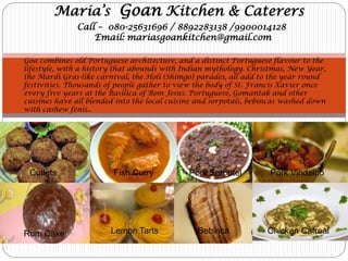 Maria’s Goan Kitchen & Caterers 
Call – 080-25631696 / 8892283138 /9900014128 
Email: mariasgoankitchen@gmail.com 
Goa combines old Portuguese architecture, and a distinct Portuguese flavour to the lifestyle, with a history that abounds with Indian mythology. Christmas, New Year, the Mardi Gras-like carnival, the Holi (Shimgo) parades, all add to the year round festivities. Thousands of people gather to view the body of St. Francis Xavier once every five years at the Basilica of Bom Jesus. Portuguese, Gomantak and other cuisines have all blended into the local cuisine and sorpotals, bebincas washed down with cashew fenis.. 
Cutlets 
Fish Curry 
Pork Sorpotel 
Pork Vindaloo 
Rum Cake 
Lemon Tarts 
Bebinca 
Chicken Cafreal  