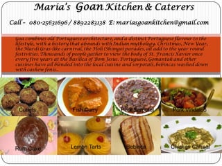 Maria’s Goan Kitchen & Caterers
Call – 080-25631696 / 8892283138 E: mariasgoankitchen@gmail.com
Goa combines old Portuguese architecture, and a distinct Portuguese flavour to the
lifestyle, with a history that abounds with Indian mythology. Christmas, New Year,
the Mardi Gras-like carnival, the Holi (Shimgo) parades, all add to the year round
festivities. Thousands of people gather to view the body of St. Francis Xavier once
every five years at the Basilica of Bom Jesus. Portuguese, Gomantak and other
cuisines have all blended into the local cuisine and sorpotals, bebincas washed down
with cashew fenis..
Cutlets Fish Curry Pork Sorpotel Pork Vindaloo
Rum Cake Lemon Tarts Bebinca Chicken Cafreal
 