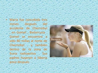 • María fue concebida tres
meses
después
del
accidente de Chernobyl
, en Gomel , Bielorrusia .
Gomel se encuentra a
sólo 80 millas al norte de
Chernobyl , y también
dentro de la zona de
lluvia radioactiva . Sus
padres huyeron a Siberia
poco después

 