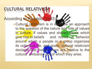 CULTURAL RELATIVISM
According to Rosaldo (2003)
Cultural

relativism is in essence an approach
to the question of the nature and role of values
in culture. If values and shared ideals which
give rise to beliefs
and norms of behavior
around which a people or a group organizes
its collective life, and goals, cultural relativism
declares that these values are relative to the
cultural ambiance out of which they arise.

 
