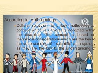 According to Anthropology
Cultural

relativism is a key methodological
concept which is universally accepted within
the discipline. The concept is based on
theoretical considerations which are the key to
the understanding of “ scientific” anthropology
as they are the key to the understanding of
anthropological frame of mind.

 