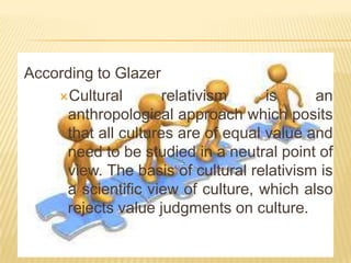 According to Glazer
Cultural
relativism
is
an
anthropological approach which posits
that all cultures are of equal value and
need to be studied in a neutral point of
view. The basis of cultural relativism is
a scientific view of culture, which also
rejects value judgments on culture.

 