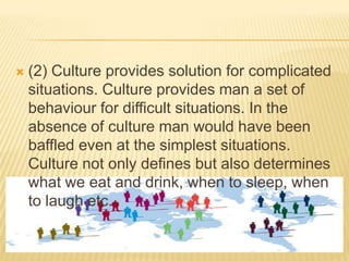 

(2) Culture provides solution for complicated
situations. Culture provides man a set of
behaviour for difficult situations. In the
absence of culture man would have been
baffled even at the simplest situations.
Culture not only defines but also determines
what we eat and drink, when to sleep, when
to laugh etc.

 