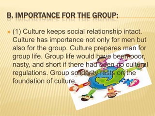 B. IMPORTANCE FOR THE GROUP:


(1) Culture keeps social relationship intact.
Culture has importance not only for men but
also for the group. Culture prepares man for
group life. Group life would have been poor,
nasty, and short if there had been no cultural
regulations. Group solidarity rests on the
foundation of culture.

 