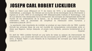 JOSEPH CARL ROBERT LICKLIDER
Nació en Saint Louis (Missouri) el 11 de marzo de 1915, y se especializó en física,
matemátic...