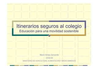 Itinerarios seguros al colegio
 Educación para una movilidad sostenible




                    María Sintes Zamanillo
                           CENEAM
   MINISTERIO DE AGRICULTURA, ALIMENTACIÓN Y MEDIO AMBIENTE
 