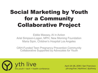 Social Marketing by Youth
for a Community
Collaborative Project
Eddie Massey, AI in Action
Ariel Simpson-Logan, MPH, New Morning Foundation
Maria Sipin, Children’s Hospital Los Angeles
OAH-Funded Teen Pregnancy Prevention Community
Collaborative Supported by Advocates for Youth
 