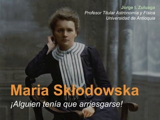 Maria Skłodowska
¡Alguien tenía que arriesgarse!
Jorge I. Zuluaga
Profesor Titular Astronomía y Física
Universidad de Antioquia
 