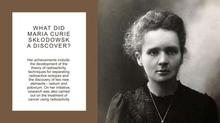 WHAT DID
MARIA CURIE
SKŁODOWSK
A DISCOVER?
Her achievements include:
the development of the
theory of radioactivity,
techniques for separating
radioactive isotopes and
the discovery of two new
elements - radium and
polonium. On her initiative,
research was also carried
out on the treatment of
cancer using radioactivity
 