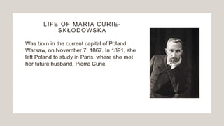 LIFE OF MARIA CURIE-
SKŁODOWSKA
Was born in the current capital of Poland,
Warsaw, on November 7, 1867. In 1891, she
left Poland to study in Paris, where she met
her future husband, Pierre Curie.
 
