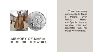 MEMORY OF MARIA
CURIE SKLODOWSKA
There are many
monuments to Maria
in Poland. Even
Polish, French
and Spanish comme
morative coins and
banknotes with her
image were created.
 