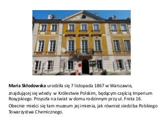 Maria Skłodowska urodziła się 7 listopada 1867 w Warszawie,
znajdującej się wtedy w Królestwie Polskim, będącym częścią Imperium
Rosyjskiego. Przyszła na świat w domu rodzinnym przy ul. Freta 16.
Obecnie mieści się tam muzeum jej imienia, jak również siedziba Polskiego
Towarzystwa Chemicznego.

 
