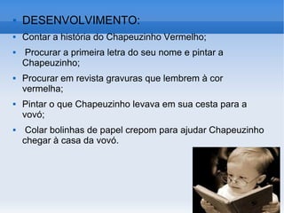 DESENVOLVIMENTO: Contar a história do Chapeuzinho Vermelho; Procurar a primeira letra do seu nome e pintar a Chapeuzinho; Procurar em revista gravuras que lembrem à cor vermelha; Pintar o que Chapeuzinho levava em sua cesta para a vovó; Colar bolinhas de papel crepom para ajudar Chapeuzinho chegar à casa da vovó.