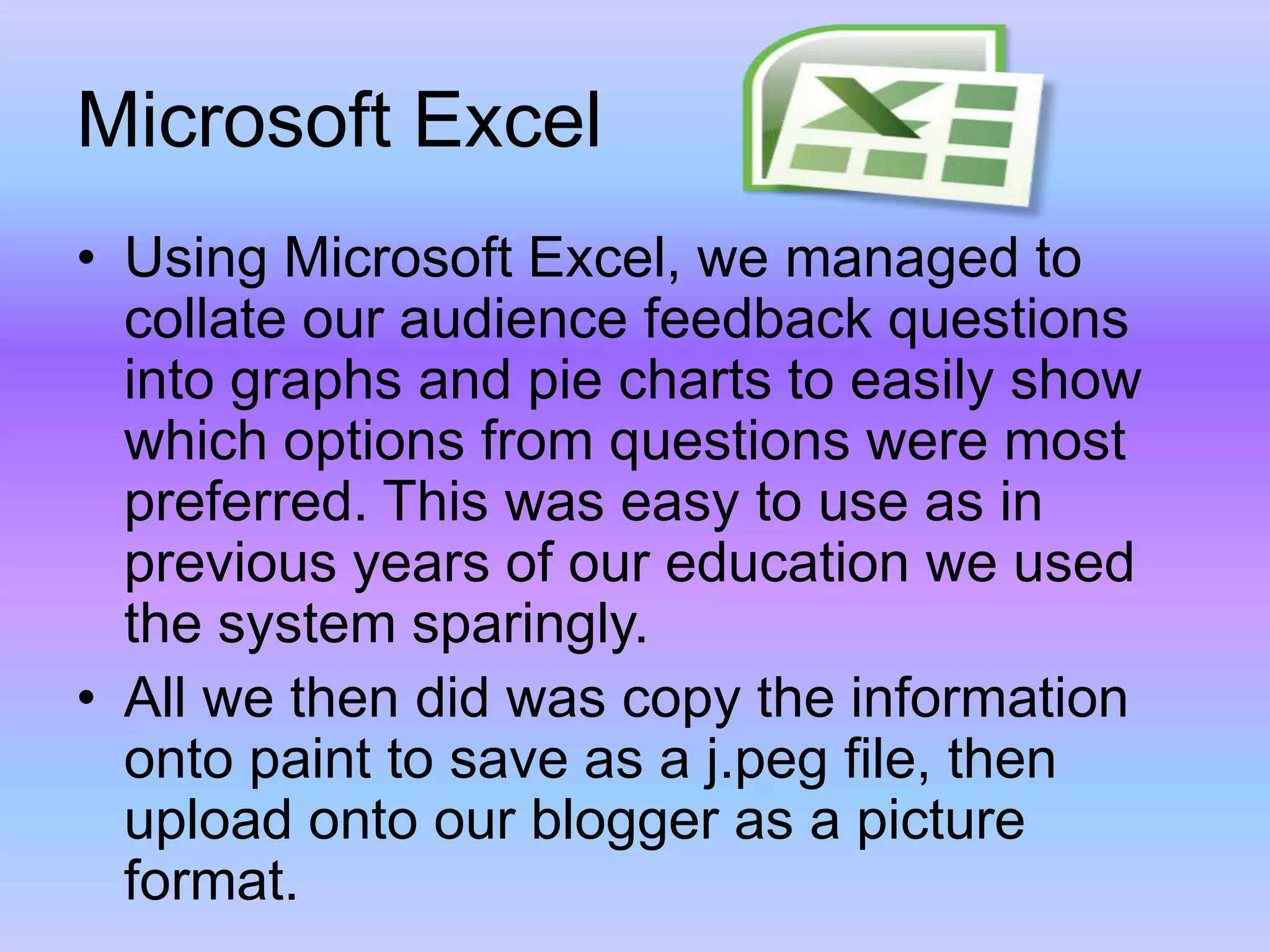 Microsoft ExcelUsing Microsoft Excel, we managed to collate our audience feedback questions into graphs and pie charts to easily show which options from questions were most preferred. This was easy to use as in previous years of our education we used the system sparingly.All we then did was copy the information onto paint to save as a j.peg file, then upload onto our blogger as a picture format.