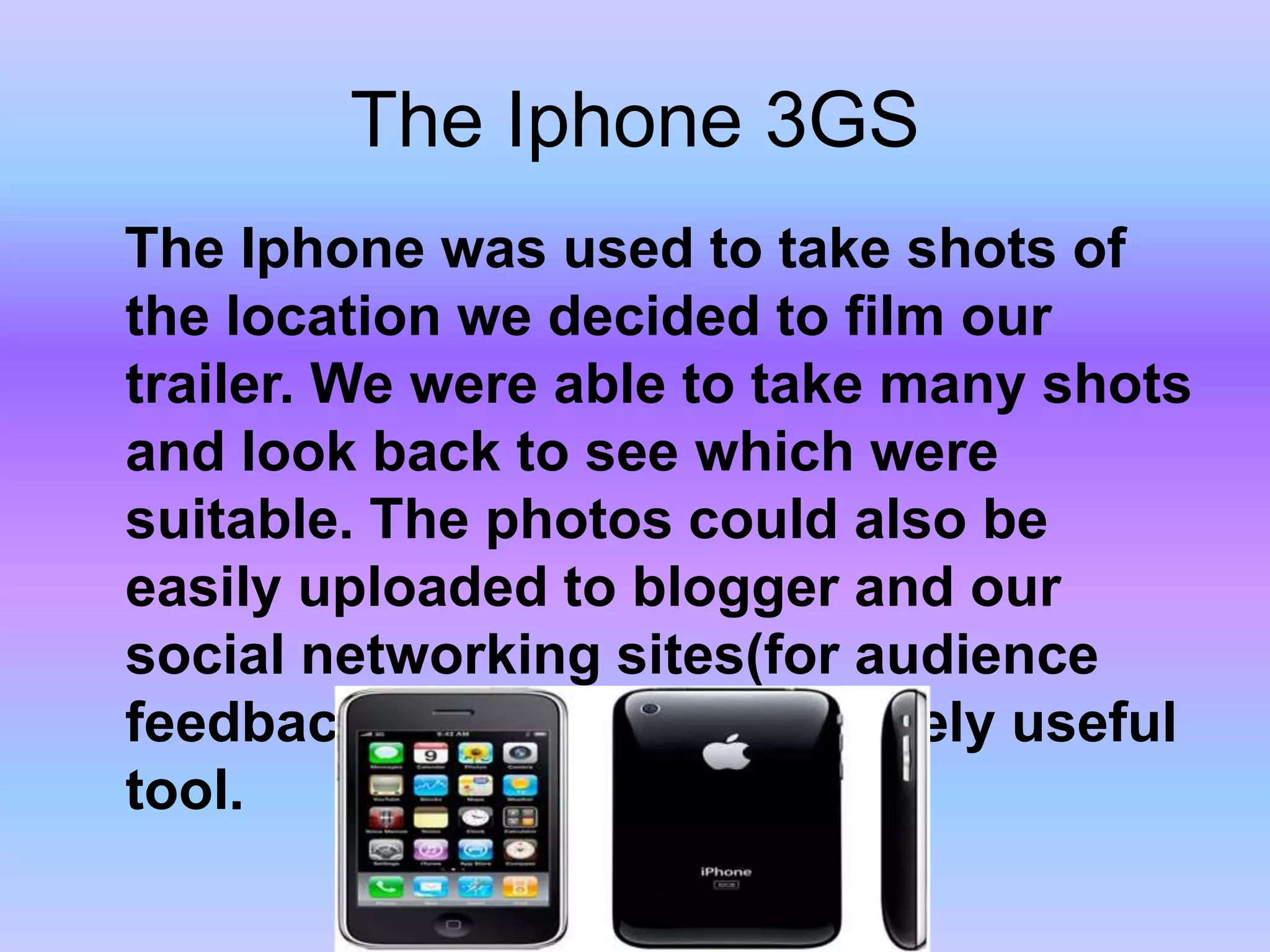 The Iphone3GS   The Iphone was used to take shots of the location we decided to film our trailer. We were able to take many shots and look back to see which were suitable. The photos could also be easily uploaded to blogger and our social networking sites(for audience feedback)making it an extremely useful tool. 