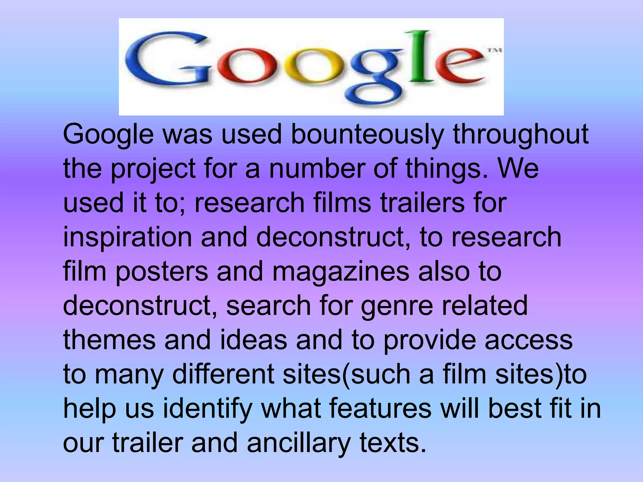    Google was used bounteously throughout the project for a number of things. We used it to; research films trailers for inspiration and deconstruct, to research film posters and magazines also to deconstruct, search for genre related themes and ideas and to provide access to many different sites(such a film sites)to help us identify what features will best fit in our trailer and ancillary texts.