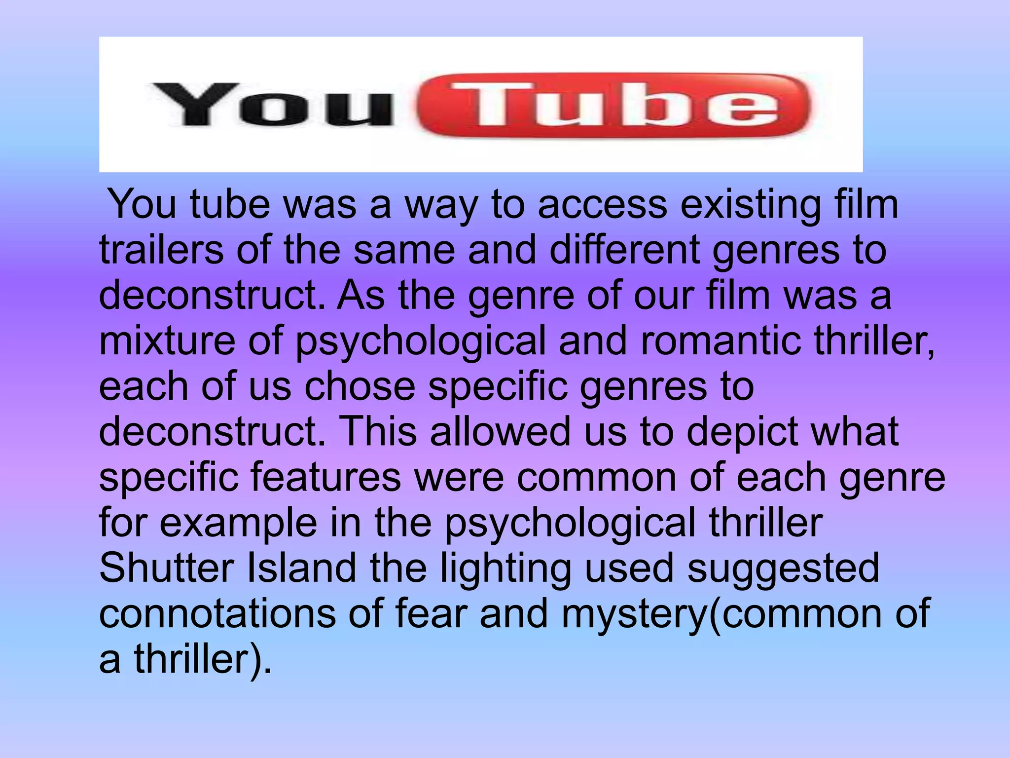     You tube was a way to access existing film trailers of the same and different genres to deconstruct. As the genre of our film was a mixture of psychological and romantic thriller, each of us chose specific genres to deconstruct. This allowed us to depict what specific features were common of each genre for example in the psychological thriller Shutter Island the lighting used suggested connotations of fear and mystery(common of a thriller).