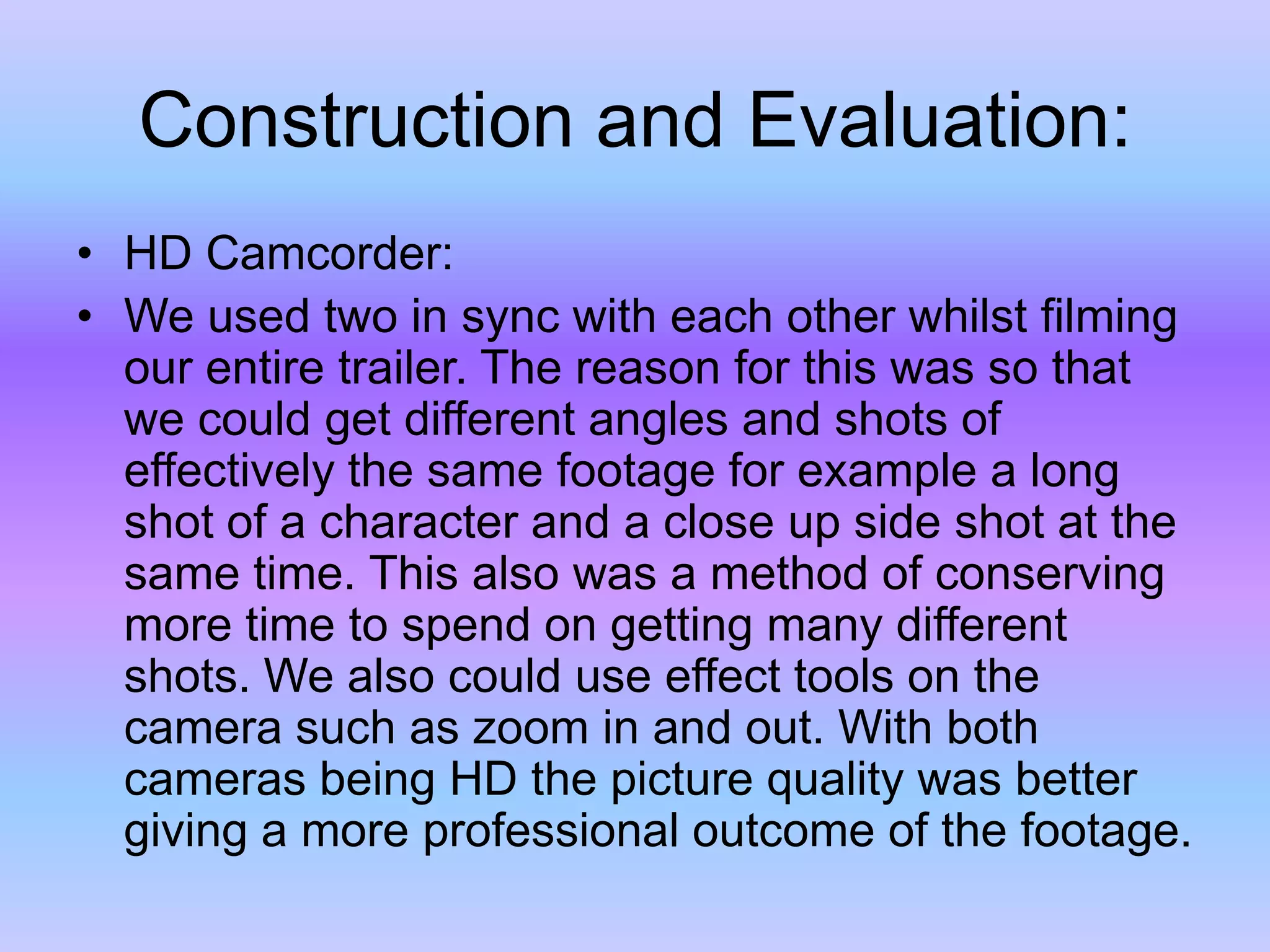 Construction and Evaluation:HD Camcorder:We used two in sync with each other whilst filming our entire trailer. The reason for this was so that we could get different angles and shots of effectively the same footage for example a long shot of a character and a close up side shot at the same time. This also was a method of conserving more time to spend on getting many different shots. We also could use effect tools on the camera such as zoom in and out. With both cameras being HD the picture quality was better giving a more professional outcome of the footage.