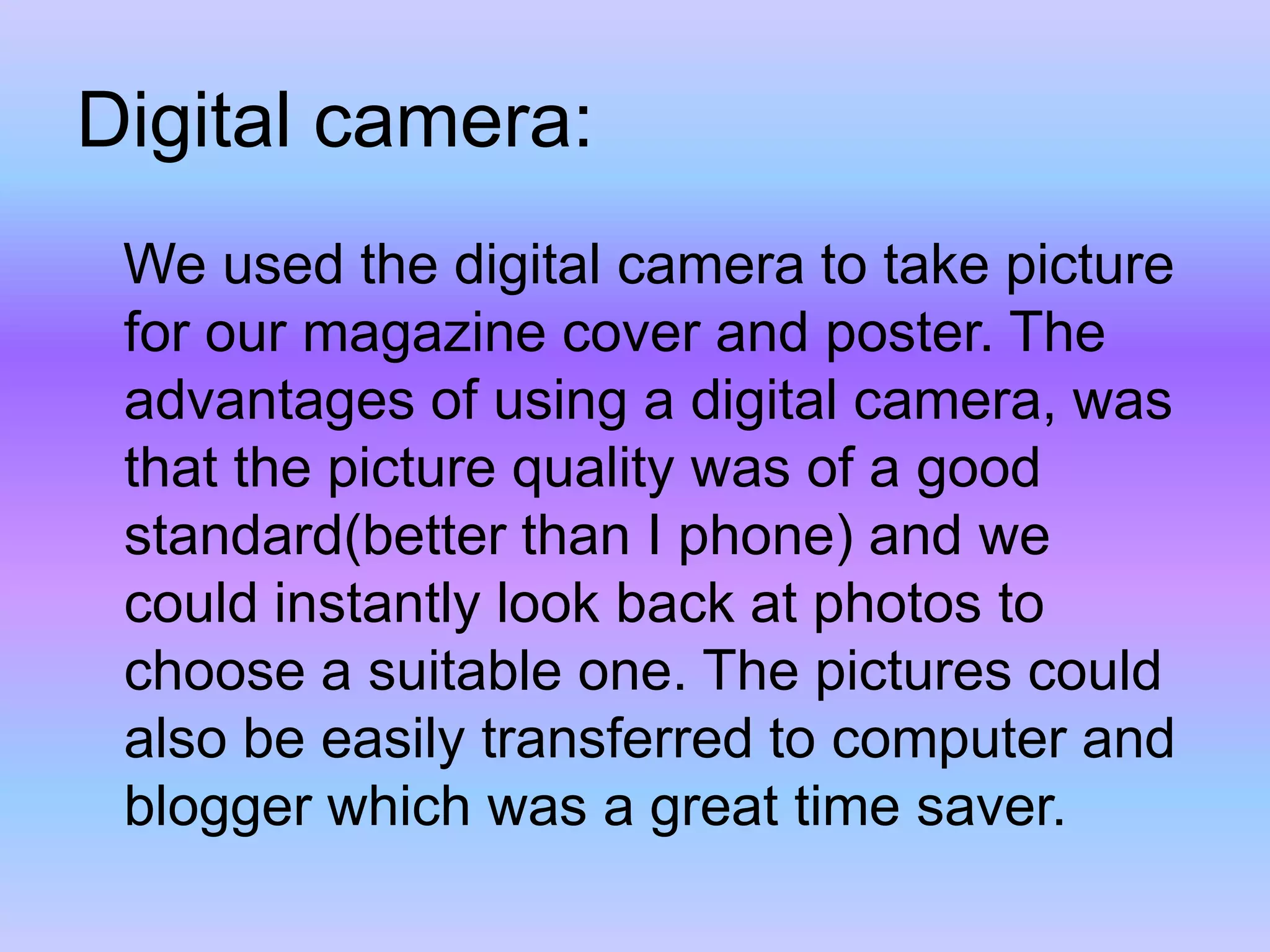 Digital camera:   We used the digital camera to take picture for our magazine cover and poster. The advantages of using a digital camera, was that the picture quality was of a good standard(better than I phone) and we could instantly look back at photos to choose a suitable one. The pictures could also be easily transferred to computer and blogger which was a great time saver. 