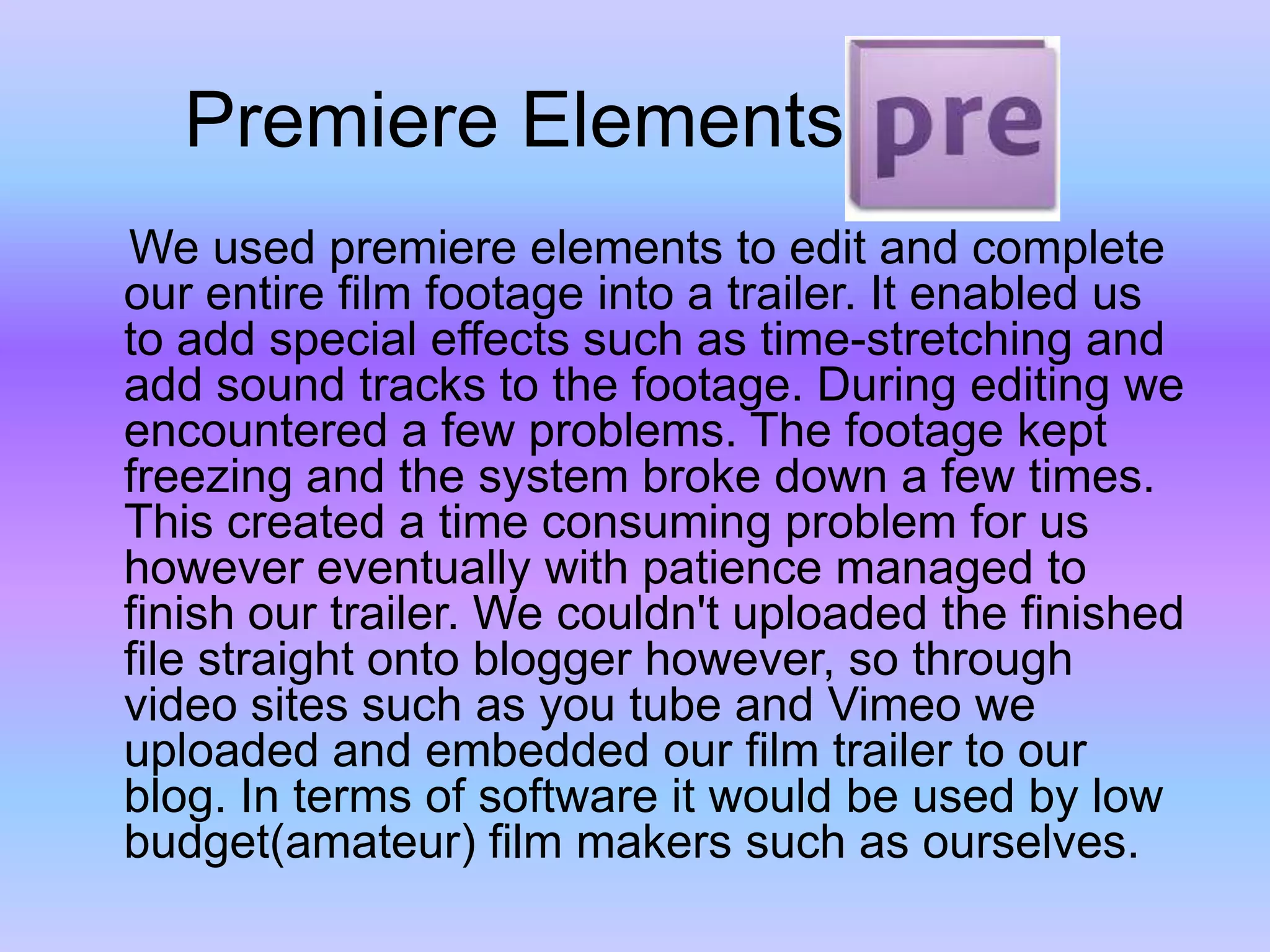      Premiere Elements    We used premiere elements to edit and complete our entire film footage into a trailer. It enabled us to add special effects such as time-stretching and add sound tracks to the footage. During editing we encountered a few problems. The footage kept freezing and the system broke down a few times. This created a time consuming problem for us however eventually with patience managed to finish our trailer. We couldn't uploaded the finished file straight onto blogger however, so through video sites such as you tube and Vimeo we uploaded and embedded our film trailer to our blog. In terms of software it would be used by low budget(amateur) film makers such as ourselves.