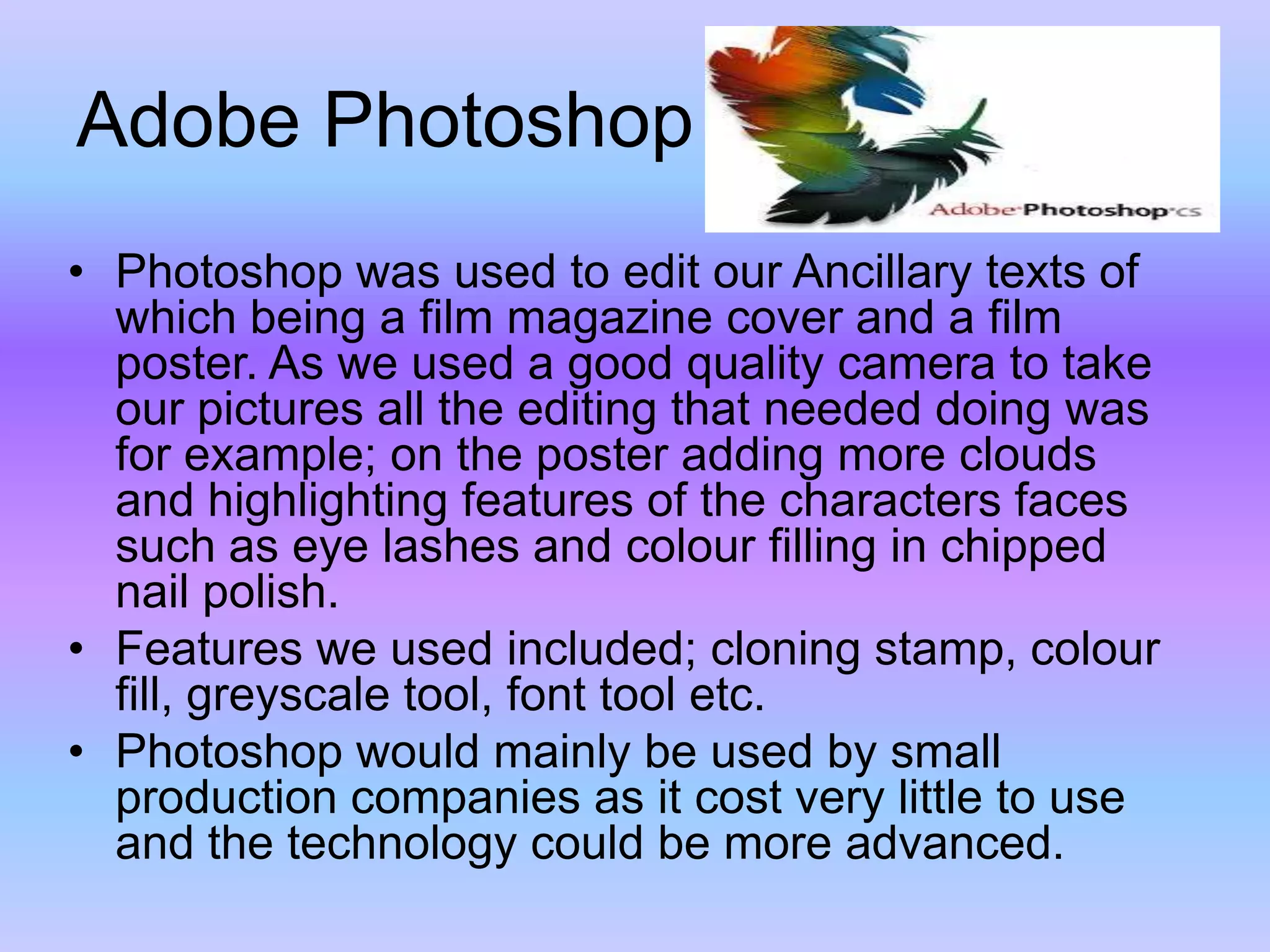 Adobe PhotoshopPhotoshop was used to edit our Ancillary texts of which being a film magazine cover and a film poster. As we used a good quality camera to take our pictures all the editing that needed doing was for example; on the poster adding more clouds and highlighting features of the characters faces such as eye lashes and colour filling in chipped nail polish.Features we used included; cloning stamp, colour fill, greyscale tool, font tool etc.Photoshop would mainly be used by small production companies as it cost very little to use and the technology could be more advanced.