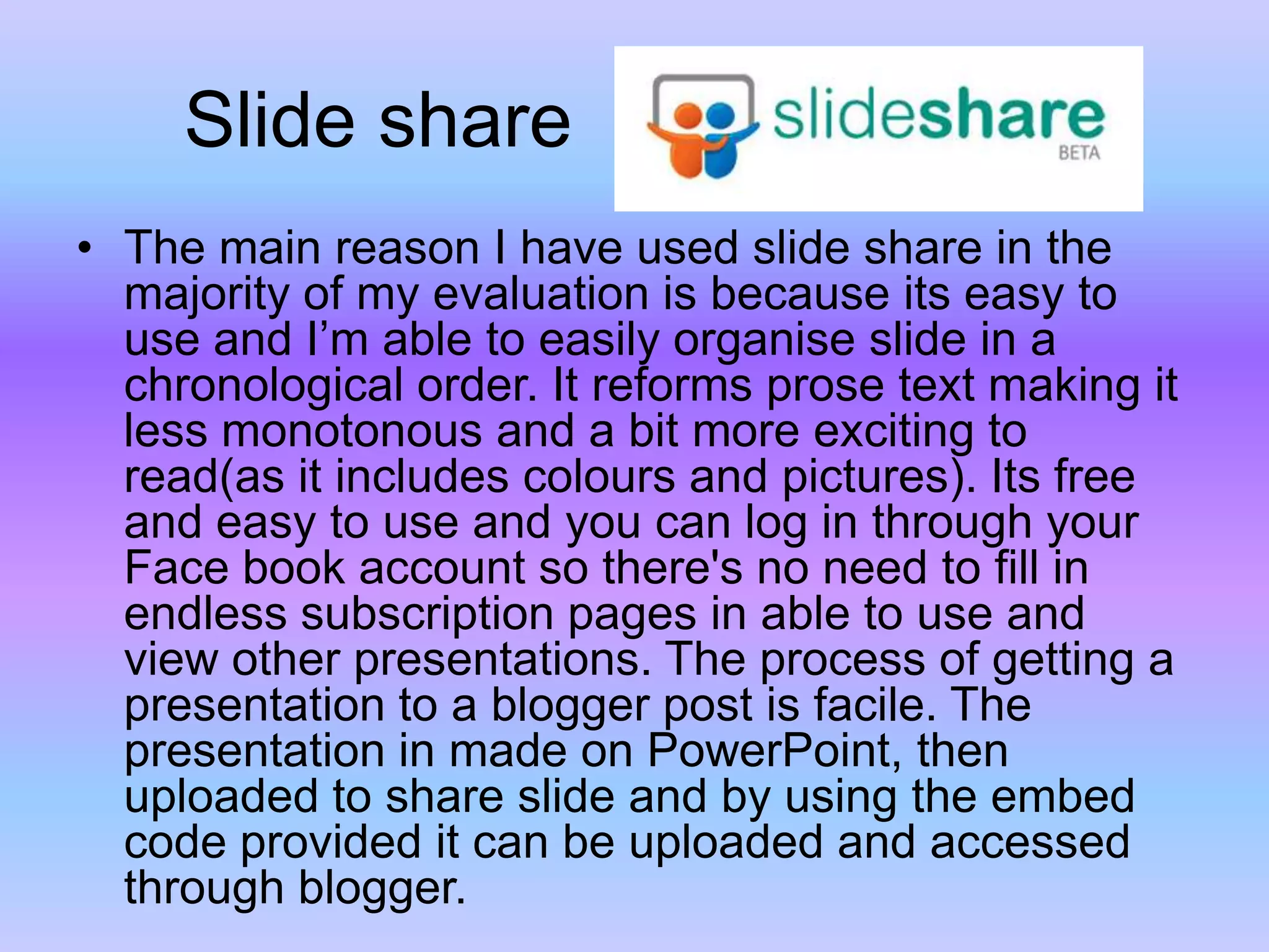      Slide shareThe main reason I have used slide share in the majority of my evaluation is because its easy to use and I’m able to easily organise slide in a chronological order. It reforms prose text making it less monotonous and a bit more exciting to read(as it includes colours and pictures). Its free and easy to use and you can log in through your Face book account so there's no need to fill in endless subscription pages in able to use and view other presentations. The process of getting a presentation to a blogger post is facile. The presentation in made on PowerPoint, then uploaded to share slide and by using the embed code provided it can be uploaded and accessed through blogger. 