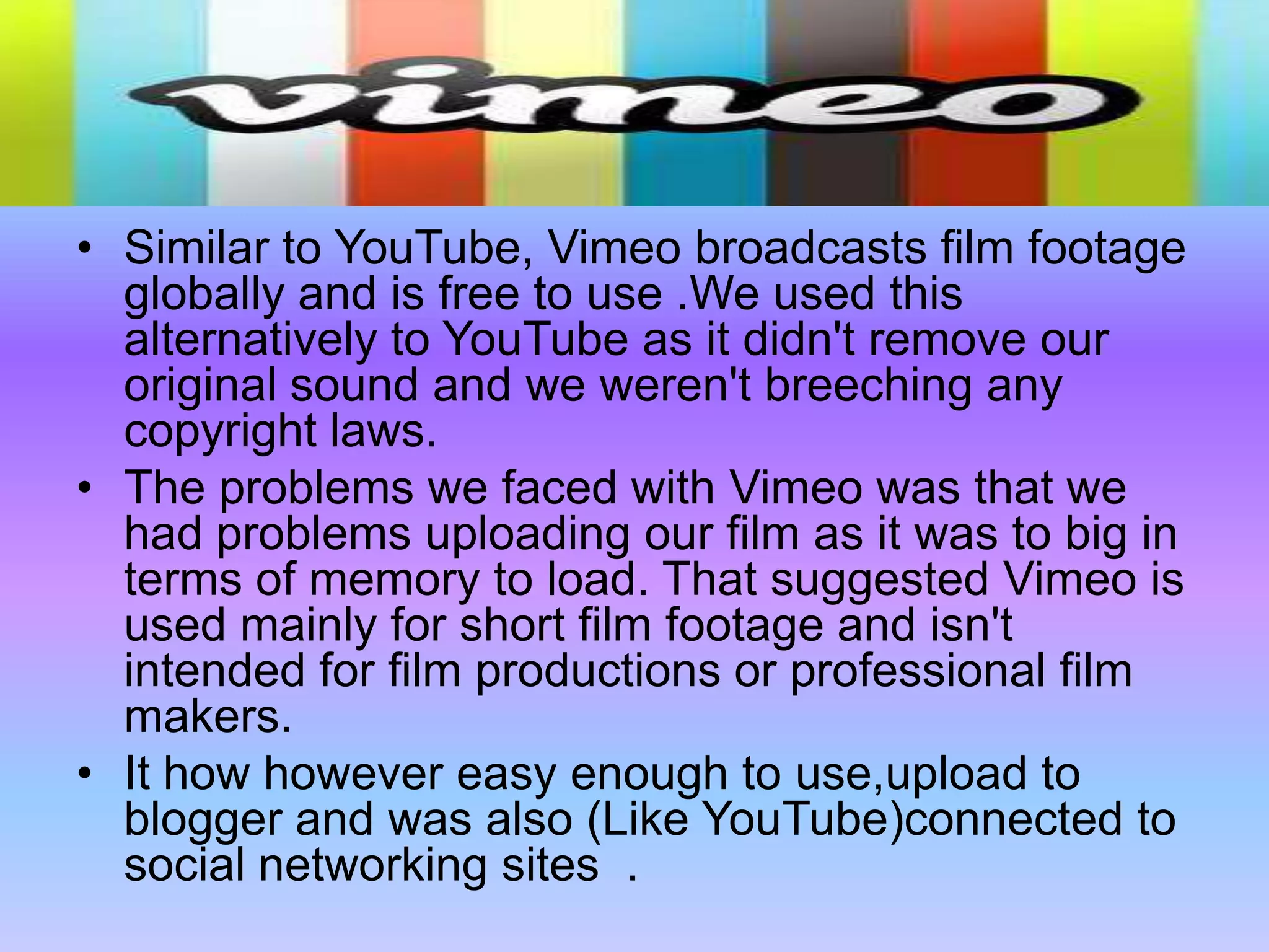 Similar to YouTube, Vimeo broadcasts film footage globally and is free to use .We used this alternatively to YouTube as it didn't remove our original sound and we weren't breeching any copyright laws.The problems we faced with Vimeo was that we had problems uploading our film as it was to big in terms of memory to load. That suggested Vimeo is used mainly for short film footage and isn't intended for film productions or professional film makers.It how however easy enough to use,upload to blogger and was also (Like YouTube)connected to social networking sites  .