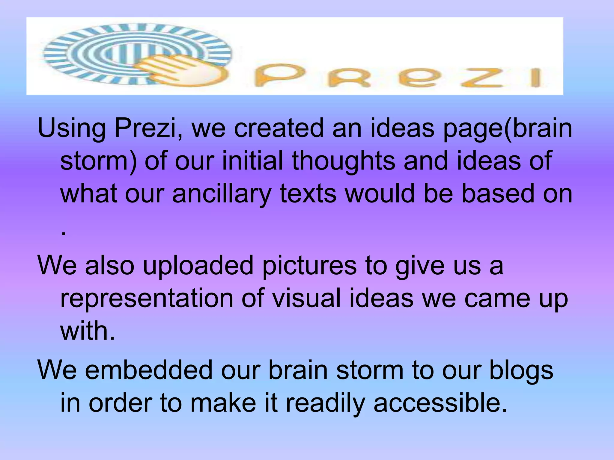 Using Prezi, we created an ideas page(brain storm) of our initial thoughts and ideas of what our ancillary texts would be based on .We also uploaded pictures to give us a representation of visual ideas we came up with.We embedded our brain storm to our blogs in order to make it readily accessible.