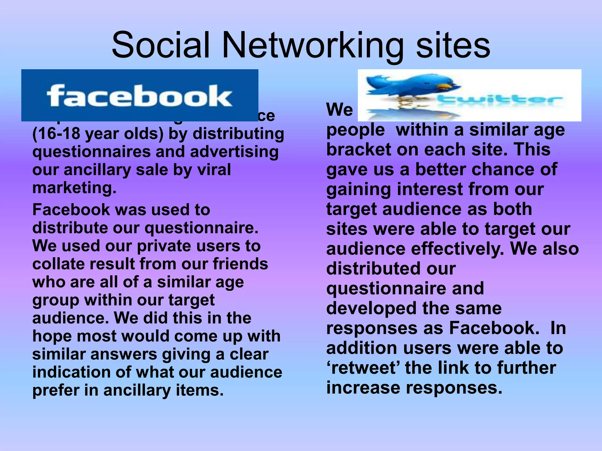 Social Networking sitesWe found different types of people  within a similar age bracket on each site. This gave us a better chance of gaining interest from our target audience as both sites were able to target our audience effectively. We also distributed our questionnaire and developed the same responses as Facebook.  In addition users were able to ‘retweet’ the link to further increase responses.Facebook and Twitter were used as  interactive tools to help reach our target audience (16-18 year olds) by distributing questionnaires and advertising our ancillary sale by viral marketing.Facebook was used to distribute our questionnaire. We used our private users to collate result from our friends who are all of a similar age group within our target audience. We did this in the hope most would come up with similar answers giving a clear indication of what our audience prefer in ancillary items.
