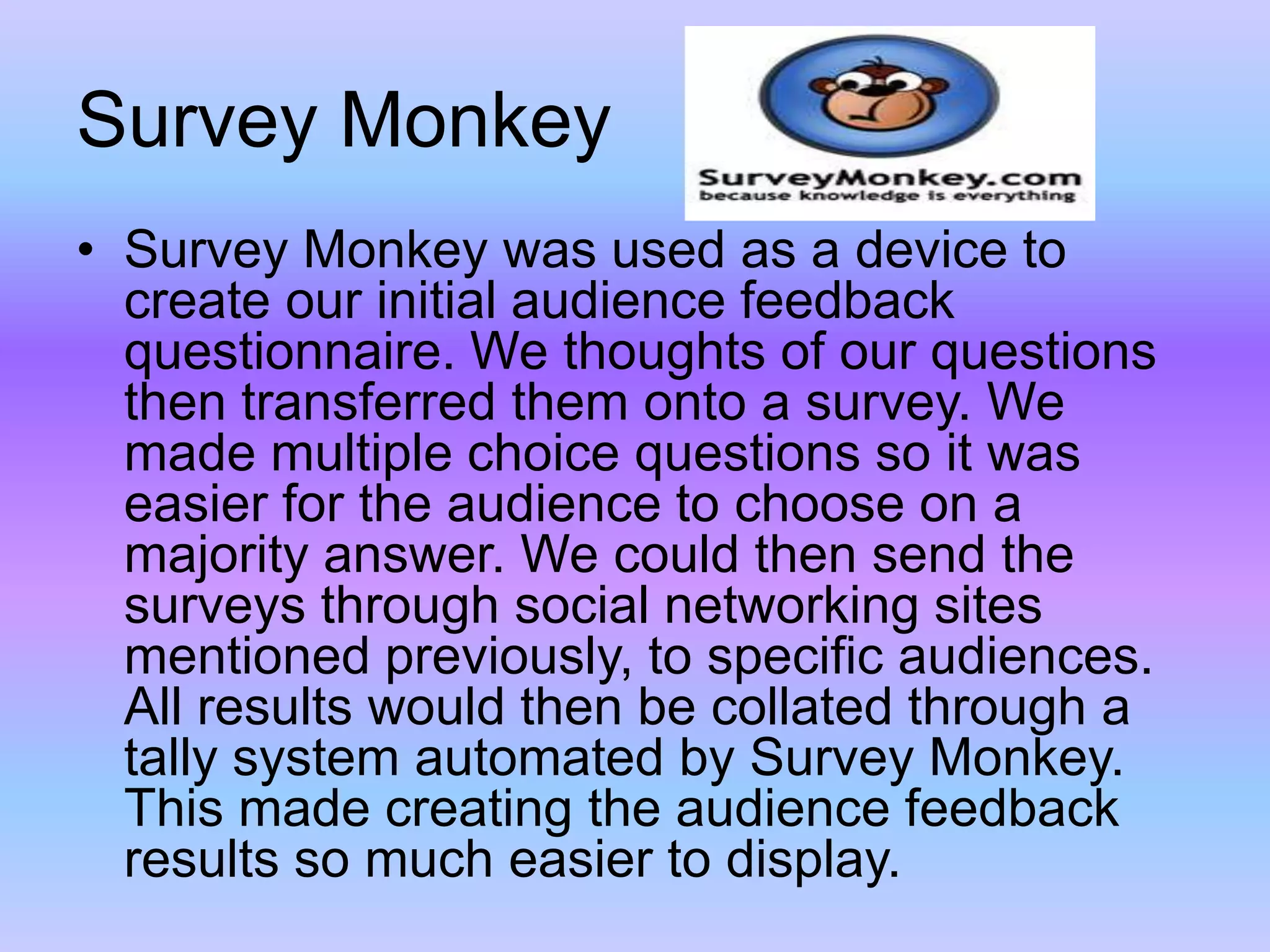 Survey MonkeySurvey Monkey was used as a device to create our initial audience feedback questionnaire. We thoughts of our questions then transferred them onto a survey. We made multiple choice questions so it was easier for the audience to choose on a majority answer. We could then send the surveys through social networking sites mentioned previously, to specific audiences. All results would then be collated through a tally system automated by Survey Monkey. This made creating the audience feedback results so much easier to display. 