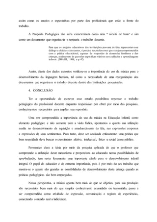 assim como os anseios e expectativas por parte dos profissionais que estão a frente do
trabalho.
A Proposta Pedagógica não seria caracterizada como uma “ receita de bolo” e sim
como um documento que organizaria e nortearia o trabalho docente.
Para que os projetos educativos das instituições possam, de fato, representar esse
diálogo e debates constantes, é preciso ter professores que estejam comprometidos
com a prática educacional, capazes de responder às demandas familiares e das
crianças, assim como às questões específicas relativas aos cuidados e aprendizagens
infantis. (BRASIL, 1998, a p.42)
Assim, diante dos dados expostos verificou-se a importância do uso da música para o
desenvolvimento da linguagem humana, tal como a necessidade de uma reorganização dos
documentos que organizam o trabalho docente dentro das Instituições pesquisadas.
4. CONCLUSÃO
Ter a oportunidade de escrever esse estudo possibilitou repensar o trabalho
pedagógico do profissional docente enquanto responsável por obter por meio das pesquisas,
conhecimentos necessários para ampliar seu repertório.
Uma vez compreendida a importância do uso da música na Educação Infantil, como
elemento pedagógico e não somente com a visão lúdica, apontamos o quanto sua utilização
auxilia no desenvolvimento da aquisição e amadurecimento da fala, nas expressões corporais
e expressões de seus sentimentos. Para tanto, deve ser analisada criticamente, uma prática que
bem respaldada deve buscar o crescimento afetivo, intelectual, físico e social desse público.
Permanece clara a ideia por meio da pesquisa aplicada de que o professor que
compreende a utilização deste mecanismo e proporciona ao educando novas possibilidades de
apre4ndizado, tem nesta ferramenta uma importante aliado para o desenvolvimento infantil
integral. O papel do educador é de extrema importância, pois é por meio do seu trabalho que
mostra-se o quanto são grandes as possibilidades de desenvolvimento desta criança quando as
práticas pedagógicas são bem empregadas.
Nessa perspectiva, a música aponta bem mais do que se objetiva, para sua produção
são necessários bem mais do que simples conhecimento acumulado ou transmitido, passa a
ser compreendido como atividade de expressão, comunicação e registro de experiências,
conectando o mundo real a ludicidade.
 