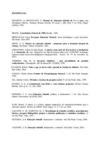 REFERÊNCIAS
BONDIOLI, A; MONTOVANI, S. Manual de Educação Infantil, de 0 a 3 anos: uma
abordagem reflexiva. Tradução Rosana Severino Di Leone e Alba Olmi. 9 ed. Porto Alegre:
ArtMed, 1998.
BRASIL. Constituição Federal de 1988, Brasília: 1988.
BRÉSCIA,Vera Lúcia Pessagno Educação Musical: bases psicológicas e ação preventiva.
São Paulo: Átoo,2003
BRITO, T. A. Música na educação infantil – propostas para a formação integral da
criança. São Paulo: Editora Petrópolis, 2003.
FERNANDES, Valéria da Silva Roque. A música como meio de desenvolver a inteligência
e a integração do ser. Disponível em http://br.noticias.yahoo.com/ 25/08/2009 tecnologia-
negocios-estudo-desenvolve-inteligência-e-integração.html>. Acesso em 10 de novembro de
2015..
FERREIRA, Elise M. B. Recursos Didáticos - uma possibilidade de produzir
conhecimentos. (Monografia) Rio de Janeiro/RJ: UNIRIO, 1998.
FULGHUM, Robert. Tudo o que eu devia saber aprendi no Jardim de Infância. São Paulo:
Best Seller, 2004.
GAINZA, Violeta Hemsy. Estudos de Psicopedagogia Musical. 3. ed. São Paulo: Summus,
1988.
GIL, Antônio Carlos. Métodos e técnicas de pesquisa social. 5ª ed. São Paulo: Atlas, 1999.
GUEDES, A. O. A comunicação com bebês e com crianças pequenas: Revista Criança,
Brasília, Mec, p.10 - 13, Dez. 2008.
HERMIDA, J. F. (org.) Educação Infantil: políticas e fundamentos. 1 ed. João Pessoa:
Editora Universitária da UFPB, 2007.
ILARI. Beatriz. A música e o cérebro: algumas implicações do neurodesenvolvimento para a
educação musical. Revista da ABEM. Porto Alegre. V. 9. 7-16, set. 2003.
LAKATOS, E. M.; MARCONI, M. A. Metodologia do trabalho científico: procedimentos
básicos, pesquisa bibliográfica, projeto e relatório, publicações e trabalhos científicos. 2ª
ed. São Paulo: Atlas, 1987.
OLIVEIRA, Z. R. Educação infantil: fundamentos e métodos. 4ed. São Paulo: Cortez, 2008.
OLIVEIRA, Z. R. Educação infantil: fundamentos e métodos. São Paulo: Cortez, 2002.
 