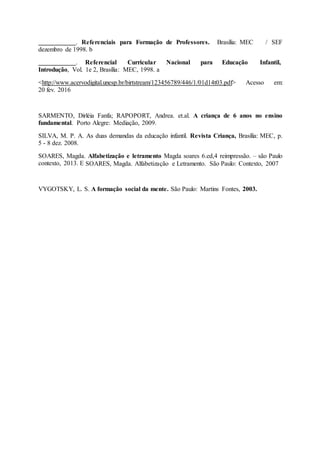 . Referenciais para Formação de Professores. Brasília: MEC / SEF
dezembro de 1998. b
. Referencial Curricular Nacional para Educação Infantil,
Introdução, Vol. 1e 2, Brasília: MEC, 1998. a
<http://www.acervodigital.unesp.br/birtstream/123456789/446/1/01d14t03.pdf> Acesso em:
20 fev. 2016
SARMENTO, Dirléia Fanfa; RAPOPORT, Andrea. et.al. A criança de 6 anos no ensino
fundamental. Porto Alegre: Mediação, 2009.
SILVA, M. P. A. As duas demandas da educação infantil. Revista Criança, Brasília: MEC, p.
5 - 8 dez. 2008.
SOARES, Magda. Alfabetização e letramento Magda soares 6.ed,4 reimpressão. – são Paulo
contexto, 2013. E SOARES, Magda. Alfabetização e Letramento. São Paulo: Contexto, 2007
VYGOTSKY, L. S. A formação social da mente. São Paulo: Martins Fontes, 2003.
 