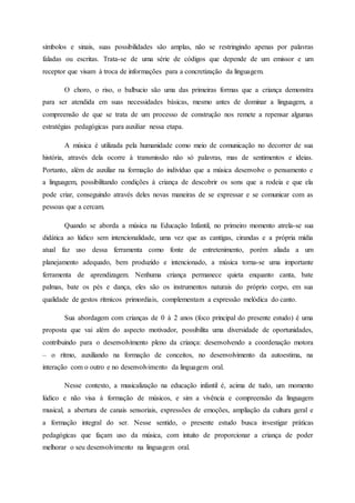 símbolos e sinais, suas possibilidades são amplas, não se restringindo apenas por palavras
faladas ou escritas. Trata-se de uma série de códigos que depende de um emissor e um
receptor que visam à troca de informações para a concretização da linguagem.
O choro, o riso, o balbucio são uma das primeiras formas que a criança demonstra
para ser atendida em suas necessidades básicas, mesmo antes de dominar a linguagem, a
compreensão de que se trata de um processo de construção nos remete a repensar algumas
estratégias pedagógicas para auxiliar nessa etapa.
A música é utilizada pela humanidade como meio de comunicação no decorrer de sua
história, através dela ocorre à transmissão não só palavras, mas de sentimentos e ideias.
Portanto, além de auxiliar na formação do indivíduo que a música desenvolve o pensamento e
a linguagem, possibilitando condições à criança de descobrir os sons que a rodeia e que ela
pode criar, conseguindo através deles novas maneiras de se expressar e se comunicar com as
pessoas que a cercam.
Quando se aborda a música na Educação Infantil, no primeiro momento atrela-se sua
didática ao lúdico sem intencionalidade, uma vez que as cantigas, cirandas e a própria mídia
atual faz uso dessa ferramenta como fonte de entretenimento, porém aliada a um
planejamento adequado, bem produzido e intencionado, a música torna-se uma importante
ferramenta de aprendizagem. Nenhuma criança permanece quieta enquanto canta, bate
palmas, bate os pés e dança, eles são os instrumentos naturais do próprio corpo, em sua
qualidade de gestos rítmicos primordiais, complementam a expressão melódica do canto.
Sua abordagem com crianças de 0 à 2 anos (foco principal do presente estudo) é uma
proposta que vai além do aspecto motivador, possibilita uma diversidade de oportunidades,
contribuindo para o desenvolvimento pleno da criança: desenvolvendo a coordenação motora
– o ritmo, auxiliando na formação de conceitos, no desenvolvimento da autoestima, na
interação com o outro e no desenvolvimento da linguagem oral.
Nesse contexto, a musicalização na educação infantil é, acima de tudo, um momento
lúdico e não visa à formação de músicos, e sim a vivência e compreensão da linguagem
musical, a abertura de canais sensoriais, expressões de emoções, ampliação da cultura geral e
a formação integral do ser. Nesse sentido, o presente estudo busca investigar práticas
pedagógicas que façam uso da música, com intuito de proporcionar a criança de poder
melhorar o seu desenvolvimento na linguagem oral.
 