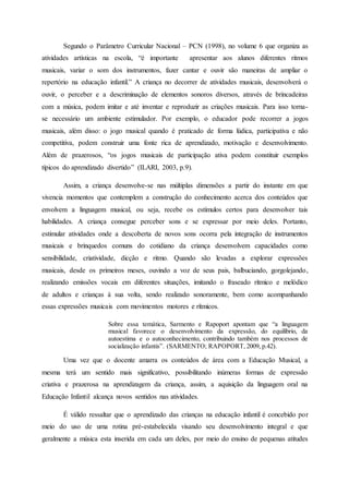 Segundo o Parâmetro Curricular Nacional – PCN (1998), no volume 6 que organiza as
atividades artísticas na escola, “é importante apresentar aos alunos diferentes ritmos
musicais, variar o som dos instrumentos, fazer cantar e ouvir são maneiras de ampliar o
repertório na educação infantil.” A criança no decorrer de atividades musicais, desenvolverá o
ouvir, o perceber e a descriminação de elementos sonoros diversos, através de brincadeiras
com a música, podem imitar e até inventar e reproduzir as criações musicais. Para isso torna-
se necessário um ambiente estimulador. Por exemplo, o educador pode recorrer a jogos
musicais, além disso: o jogo musical quando é praticado de forma lúdica, participativa e não
competitiva, podem construir uma fonte rica de aprendizado, motivação e desenvolvimento.
Além de prazerosos, “os jogos musicais de participação ativa podem constituir exemplos
típicos do aprendizado divertido” (ILARI, 2003, p.9).
Assim, a criança desenvolve-se nas múltiplas dimensões a partir do instante em que
vivencia momentos que contemplem a construção do conhecimento acerca dos conteúdos que
envolvem a linguagem musical, ou seja, recebe os estímulos certos para desenvolver tais
habilidades. A criança consegue perceber sons e se expressar por meio deles. Portanto,
estimular atividades onde a descoberta de novos sons ocorra pela integração de instrumentos
musicais e brinquedos comuns do cotidiano da criança desenvolvem capacidades como
sensibilidade, criatividade, dicção e ritmo. Quando são levadas a explorar expressões
musicais, desde os primeiros meses, ouvindo a voz de seus pais, balbuciando, gorgolejando,
realizando emissões vocais em diferentes situações, imitando o fraseado rítmico e melódico
de adultos e crianças á sua volta, sendo realizado sonoramente, bem como acompanhando
essas expressões musicais com movimentos motores e rítmicos.
Sobre essa temática, Sarmento e Rapoport apontam que “a linguagem
musical favorece o desenvolvimento da expressão, do equilíbrio, da
autoestima e o autoconhecimento, contribuindo também nos processos de
socialização infantis”. (SARMENTO; RAPOPORT, 2009, p.42).
Uma vez que o docente amarra os conteúdos de área com a Educação Musical, a
mesma terá um sentido mais significativo, possibilitando inúmeras formas de expressão
criativa e prazerosa na aprendizagem da criança, assim, a aquisição da linguagem oral na
Educação Infantil alcança novos sentidos nas atividades.
É válido ressaltar que o aprendizado das crianças na educação infantil é concebido por
meio do uso de uma rotina pré-estabelecida visando seu desenvolvimento integral e que
geralmente a música esta inserida em cada um deles, por meio do ensino de pequenas atitudes
 