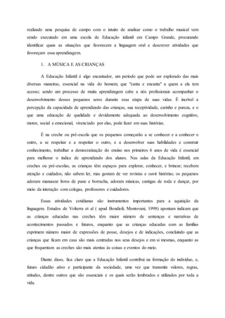 realizado uma pesquisa de campo com o intuito de analisar como o trabalho musical vem
sendo executado em uma escola de Educação infantil em Campo Grande, procurando
identificar quais as situações que favorecem a linguagem oral e descrever atividades que
favoreçam essa aprendizagem.
1. A MÚSICA E AS CRIANÇAS
A Educação Infantil é algo encantador, um período que pode ser explorado das mais
diversas maneiras, essencial na vida do homem; que "canta e encanta" a quem a ela tem
acesso; sendo um processo de muita aprendizagem cabe a nós profissionais acompanhar o
desenvolvimento desses pequenos seres durante essa etapa de suas vidas. É incrível a
percepção da capacidade de aprendizado das crianças, sua receptividade, carinho e pureza, e o
que uma educação de qualidade e devidamente adequada ao desenvolvimento cognitivo,
motor, social e emocional, vivenciado por elas, pode fazer em suas histórias.
É na creche ou pré-escola que os pequenos começarão a se conhecer e a conhecer o
outro, a se respeitar e a respeitar o outro, e a desenvolver suas habilidades e construir
conhecimento, trabalhar a democratização do ensino nos primeiros 6 anos de vida é essencial
para melhorar o índice de aprendizado dos alunos. Nas salas da Educação Infantil, em
creches ou pré-escolas, as crianças têm espaços para explorar, conhecer, e brincar; recebem
atenção e cuidados; não sabem ler, mas gostam de ver revistas e ouvir histórias; os pequenos
adoram manusear livros de pano e borracha, adoram músicas, cantigas de roda e dançar, por
meio da interação com colegas, professores e cuidadores.
Essas atividades cotidianas são instrumentos importantes para a aquisição da
linguagem. Estudos de Volterra et al ( apud Bondioli; Montovani, 1998) apontam indicam que
as crianças educadas nas creches têm maior número de sentenças e narrativas de
acontecimentos passados e futuros, enquanto que as crianças educadas com as famílias
exprimem número maior de expressões de posse, desejos e de indicações, concluindo que as
crianças que ficam em casa são mais centradas nos seus desejos e em si mesmas, enquanto as
que frequentam as creches são mais atentas às coisas e eventos do meio.
Diante disso, fica claro que a Educação Infantil contribui na formação do indivíduo, e,
futuro cidadão ativo e participante da sociedade, uma vez que transmite valores, regras,
atitudes, dentre outros que são essenciais e os quais serão lembrados e utilizados por toda a
vida.
 