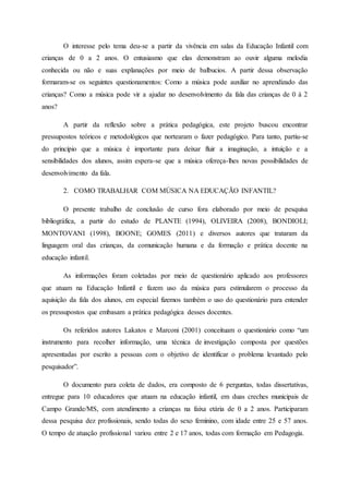 O interesse pelo tema deu-se a partir da vivência em salas da Educação Infantil com
crianças de 0 a 2 anos. O entusiasmo que elas demonstram ao ouvir alguma melodia
conhecida ou não e suas explanações por meio de balbucios. A partir dessa observação
formaram-se os seguintes questionamentos: Como a música pode auxiliar no aprendizado das
crianças? Como a música pode vir a ajudar no desenvolvimento da fala das crianças de 0 à 2
anos?
A partir da reflexão sobre a prática pedagógica, este projeto buscou encontrar
pressupostos teóricos e metodológicos que nortearam o fazer pedagógico. Para tanto, partiu-se
do princípio que a música é importante para deixar fluir a imaginação, a intuição e a
sensibilidades dos alunos, assim espera-se que a música ofereça-lhes novas possibilidades de
desenvolvimento da fala.
2. COMO TRABALHAR COM MÚSICA NA EDUCAÇÃO INFANTIL?
O presente trabalho de conclusão de curso fora elaborado por meio de pesquisa
bibliográfica, a partir do estudo de PLANTE (1994), OLIVEIRA (2008), BONDIOLI;
MONTOVANI (1998), BOONE; GOMES (2011) e diversos autores que trataram da
linguagem oral das crianças, da comunicação humana e da formação e prática docente na
educação infantil.
As informações foram coletadas por meio de questionário aplicado aos professores
que atuam na Educação Infantil e fazem uso da música para estimularem o processo da
aquisição da fala dos alunos, em especial fizemos também o uso do questionário para entender
os pressupostos que embasam a prática pedagógica desses docentes.
Os referidos autores Lakatos e Marconi (2001) conceituam o questionário como “um
instrumento para recolher informação, uma técnica de investigação composta por questões
apresentadas por escrito a pessoas com o objetivo de identificar o problema levantado pelo
pesquisador”.
O documento para coleta de dados, era composto de 6 perguntas, todas dissertativas,
entregue para 10 educadores que atuam na educação infantil, em duas creches municipais de
Campo Grande/MS, com atendimento a crianças na faixa etária de 0 a 2 anos. Participaram
dessa pesquisa dez profissionais, sendo todas do sexo feminino, com idade entre 25 e 57 anos.
O tempo de atuação profissional variou entre 2 e 17 anos, todas com formação em Pedagogia.
 