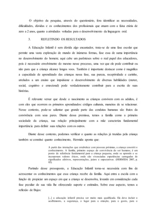 O objetivo da pesquisa, através do questionário, fora identificar as necessidades,
dificuldades, dúvidas e os conhecimentos dos profissionais que atuam com a faixa etária de
zero a 2 anos, quanto a atividades voltadas para o desenvolvimento da linguagem oral.
3. REFLETINDO OS RESULTADOS
A Educação Infantil é sem dúvida algo encantador, trata-se de uma fase escolar que
permite uma vasta exploração de mundo de inúmeras formas, fase essa de suma importância
no desenvolvimento do homem; aqui cabe um parênteses sobre o real papel dos educadores,
pois é necessário envolvimento do mesmo nesse processo, uma vez que ele pode contribuir ou
não para que a criança alcance longos voos. Também é importante destacar como é magnífica
a capacidade de aprendizado das crianças nessa fase, sua pureza, receptividade e carinho,
atrelados a um ensino que impulsione o desenvolvimento de diversas habilidades (motor,
social, cognitivo e emocional) pode verdadeiramente contribuir para a escrita de suas
histórias.
É relevante versar que desde o nascimento as crianças convivem com os adultos, é
com eles que ocorrem os primeiros aprendizados: códigos culturais, maneiras de se relacionar.
Nesse contexto, pode-se salientar que grande parte das condutas humanas são frutos da
convivência com seus pares. Diante dessa premissa, temos a família como a primeira
sociedade da criança, sua relação principalmente com a mãe caracteriza fundamental
importância para definir suas relações com os outros.
Diante desse contexto, podemos verificar o quanto as relações já trazidas pela criança
também se constitui quanto conhecimento, Hermida aponta que:
A partir das interações que estabelece com pessoas próximas, a criança constrói o
conhecimento. A família, primeiro espaço de convivência do ser humano, é um
ponto de referência fundamental para a criança pequena, onde se aprende e se
incorporam valores éticos, onde são vivenciadas experiências carregadas de
significados afetivos, representações, juízos e expectativas. (HERMIDA 2007, p.
85).
Partindo desse pressuposto, a Educação Infantil torna-se necessária com fins de
acrescentar os conhecimentos que essa criança recebe da família. Aqui entra a escola com a
função de propiciar um espaço em que a criança se desenvolva, levando em consideração cada
fase peculiar de sua vida lhe oferecendo suporte e estímulos. Sobre esse aspecto, temos a
reflexão de Bujes:
[...] a educação infantil precisa ser muito mais qualificada. Ela deve incluir o
acolhimento, a segurança, o lugar para a emoção, para o gosto, para o
 