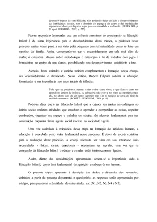 desenvolvimento da sensibilidade; não podendo deixar de lado o desenvolvimento
das habilidades sociais, nem o domínio do espaço e do corpo e das modalidades
expressivas; deve privilegiar o lugar para a curiosidade e o desafio. (BUJES 2001, p.
21 apud HERMIDA, 2007, p. 227)
Faz-se necessário depreender que um ambiente promissor ao crescimento na Educação
Infantil é de suma importância para o desenvolvimento desta criança, o professor nesse
processo muitas vezes passa a ser visto pelos pequenos com tal naturalidade como se fosse um
membro da família. Assim, compreende-se que o encaminhamento em sala está além do
cuidar; o educador diversa sobre metodologias e estratégias a fim de trabalhar com jogos e
brincadeiras no ensino de seus alunos, possibilitando seu desenvolvimento satisfatório e livre.
Atenção, bons estímulos e carinho também complementam a formação dessa criança,
seu desenvolvimento é alavancado. Nesse sentido, Robert Fulghum salienta a educação
formalizada e sua importância nos anos iniciais da infância:
Tudo que eu precisava, mesmo, saber sobre como viver, o que fazer e como ser
aprendi no jardim de infância. A sabedoria não estava no topo da montanha mais
alta, no último ano de um curso superior, mas sim no tanque de areia do pátio da
escolinha maternal. (ROBERT FULGHUM, 2004 p. 16).
Pode-se dizer que é na Educação Infantil que a criança tem muitas aprendizagens no
âmbito social: realizam atividades que envolvam o aprender a compartilhar as coisas, respeitar
combinados, organizar seu espaço e trabalhar em equipe, são alicerces fundamentais para sua
constituição enquanto futuro agente social inserido na sociedade vigente.
Uma vez assimilada à relevância dessa etapa na formação do indivíduo humano, a
educação é concebida como valor fundamental nesse processo. É dever da escola contribuir
para a realização deste processo, a criança necessita ser vista em sua totalidade, suas
necessidades - físicas, sociais, emocionais – necessitam ser supridas, uma vez que na
concepção da Educação Infantil o educar e o cuidar estão intrinsecamente ligados.
Assim, diante das considerações apresentadas denota-se a importância dada a
Educação Infantil, como base fundamental de aquisição e saberes do ser humano.
O presente tópico apresenta à descrição dos dados e discussão dos resultados,
coletados a partir da pesquisa documental e questionário, as respostas serão apresentadas por
códigos, para preservar a identidade do entrevistado, ex: (N1, N2, N3, N4 e N5).
 