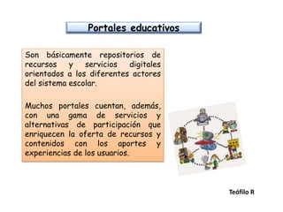 Portales educativos
Son básicamente repositorios de
recursos y servicios digitales
orientados a los diferentes actores
del sistema escolar.
Muchos portales cuentan, además,
con una gama de servicios y
alternativas de participación que
enriquecen la oferta de recursos y
contenidos con los aportes y
experiencias de los usuarios.
Teófilo R
 