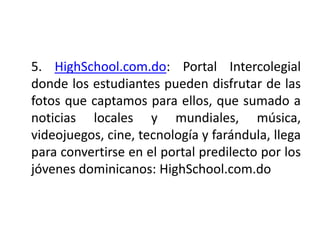 5. HighSchool.com.do: Portal Intercolegial
donde los estudiantes pueden disfrutar de las
fotos que captamos para ellos, que sumado a
noticias locales y mundiales, música,
videojuegos, cine, tecnología y farándula, llega
para convertirse en el portal predilecto por los
jóvenes dominicanos: HighSchool.com.do
 