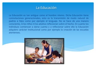 La Educación es tan antigua como el hombre mismo. Dicha Educación tiene
connotaciones generacionales, esto es la transmisión de modo natural de
padres a hijos como por ejemplo el lenguaje. No se hace de una manera
consciente, ni los niños ni los adultos reflexionan sobre el hecho. En cuanto los
individuos comienzan a darse cuenta y a reflexionar sobre ello la Educación
adquiere carácter institucional como por ejemplo la creación de las escuelas
atenienses.
La Educación
 